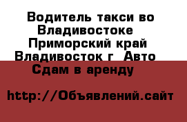 Водитель такси во Владивостоке - Приморский край, Владивосток г. Авто » Сдам в аренду   